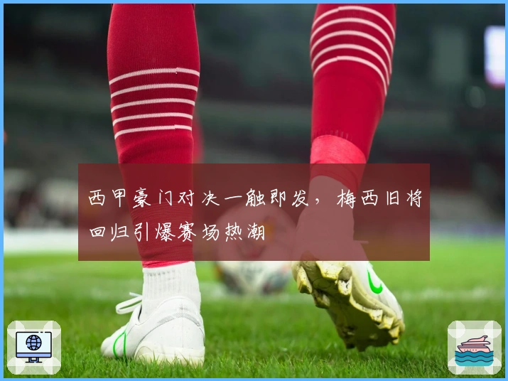 西甲豪门对决一触即发，梅西旧将回归引爆赛场热潮