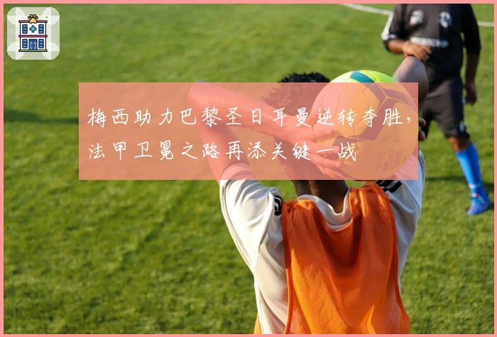 梅西助力巴黎圣日耳曼逆转夺胜,法甲卫冕之路再添关键一战