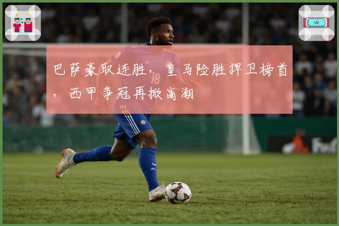 巴萨豪取连胜，皇马险胜捍卫榜首，西甲争冠再掀高潮