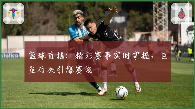 篮球直播：精彩赛事实时掌握，巨星对决引爆赛场
