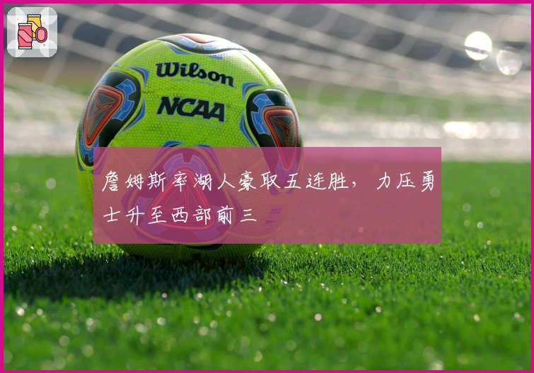 詹姆斯率湖人豪取五连胜，力压勇士升至西部前三