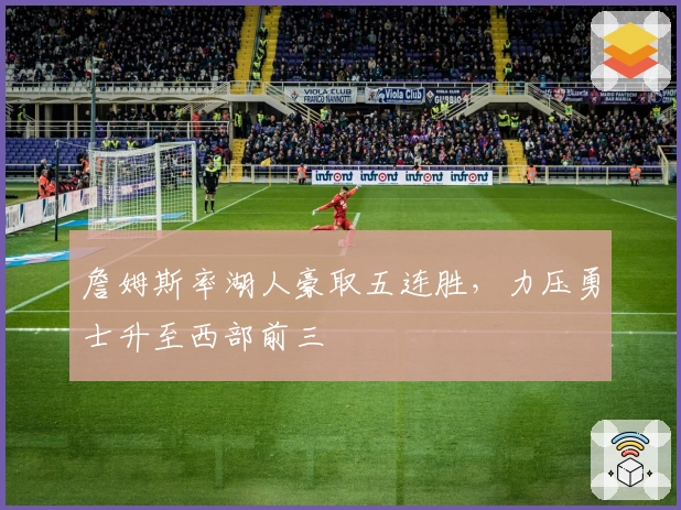 詹姆斯率湖人豪取五连胜，力压勇士升至西部前三