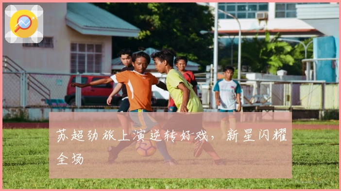 苏超劲旅上演逆转好戏，新星闪耀全场