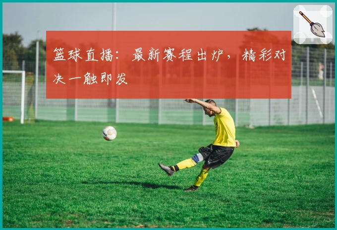 篮球直播：最新赛程出炉，精彩对决一触即发