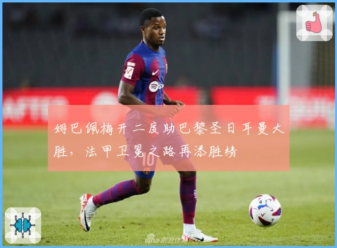 姆巴佩梅开二度助巴黎圣日耳曼大胜，法甲卫冕之路再添胜绩