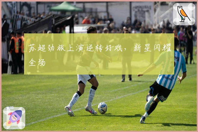 苏超劲旅上演逆转好戏，新星闪耀全场