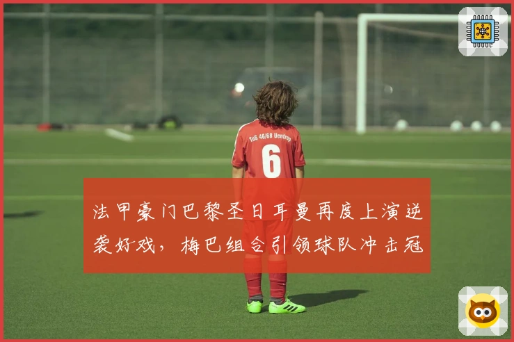 法甲豪门巴黎圣日耳曼再度上演逆袭好戏,梅巴组合引领球队冲击冠军