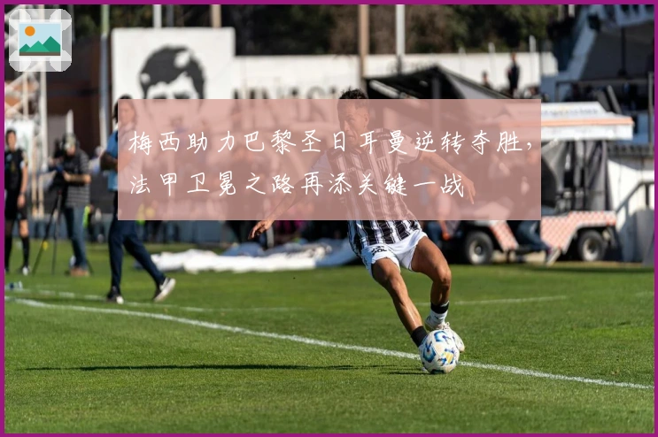 梅西助力巴黎圣日耳曼逆转夺胜，法甲卫冕之路再添关键一战